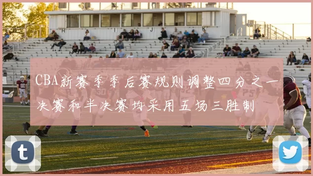 CBA新赛季季后赛规则调整四分之一决赛和半决赛均采用五场三胜制