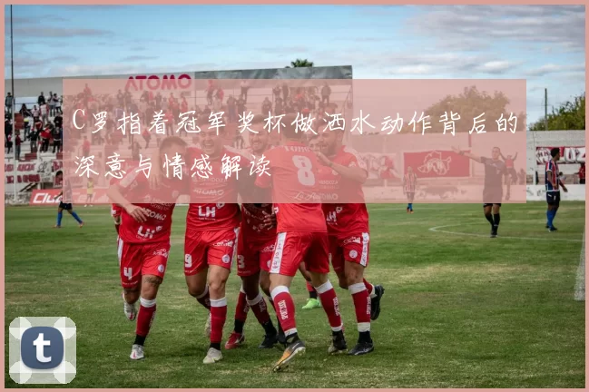 C罗指着冠军奖杯做洒水动作背后的深意与情感解读