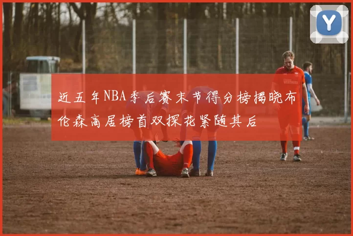 近五年NBA季后赛末节得分榜揭晓布伦森高居榜首双探花紧随其后