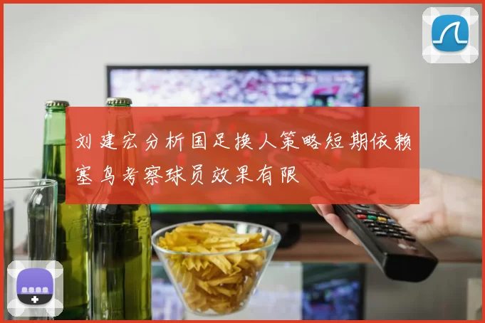 刘建宏分析国足换人策略短期依赖塞鸟考察球员效果有限
