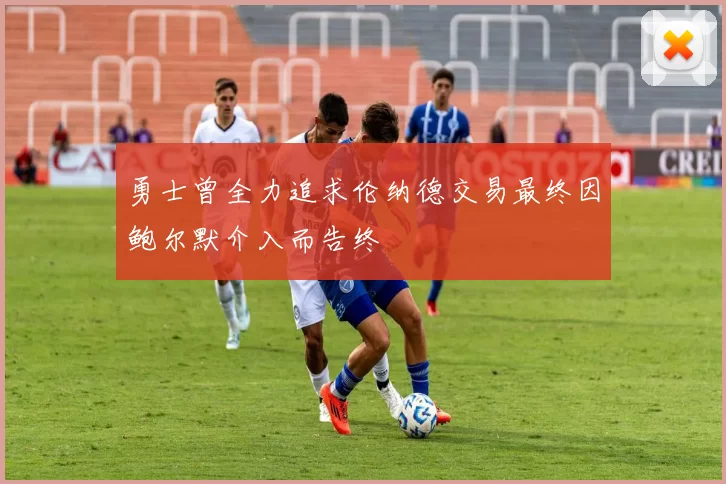 勇士曾全力追求伦纳德交易最终因鲍尔默介入而告终