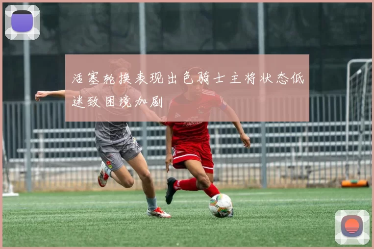 活塞轮换表现出色骑士主将状态低迷致困境加剧