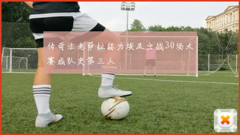 传奇法老萨拉赫为埃及出战30场大赛成队史第三人