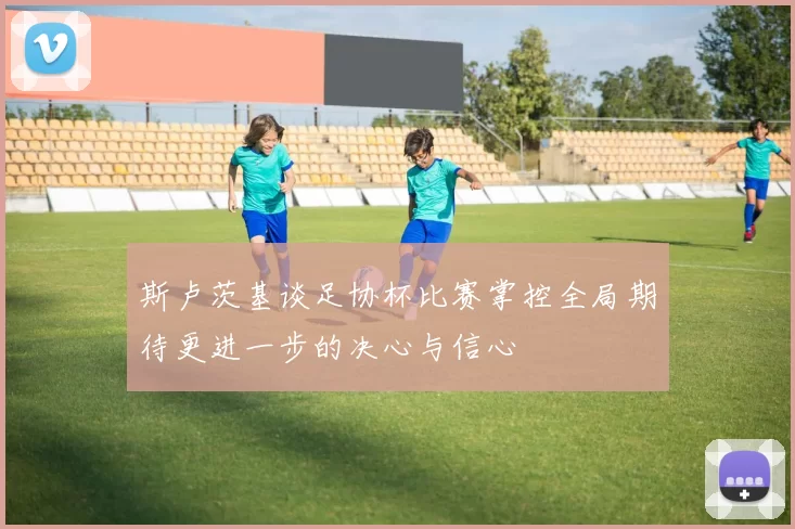 斯卢茨基谈足协杯比赛掌控全局期待更进一步的决心与信心