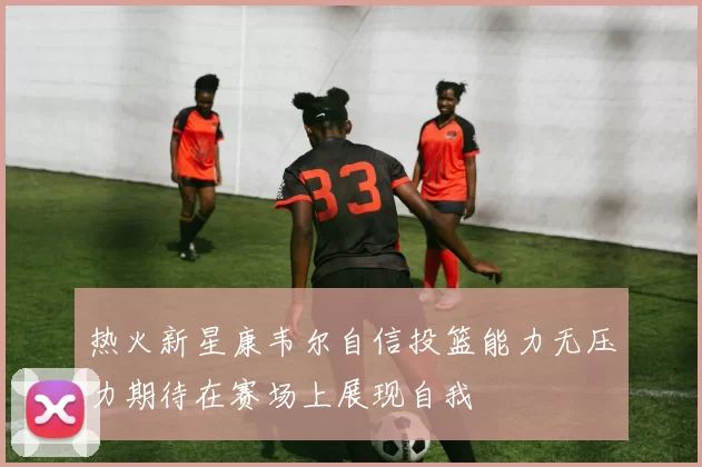 热火新星康韦尔自信投篮能力无压力期待在赛场上展现自我