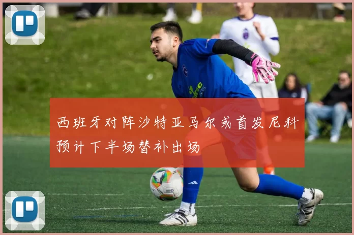 西班牙对阵沙特亚马尔或首发尼科预计下半场替补出场