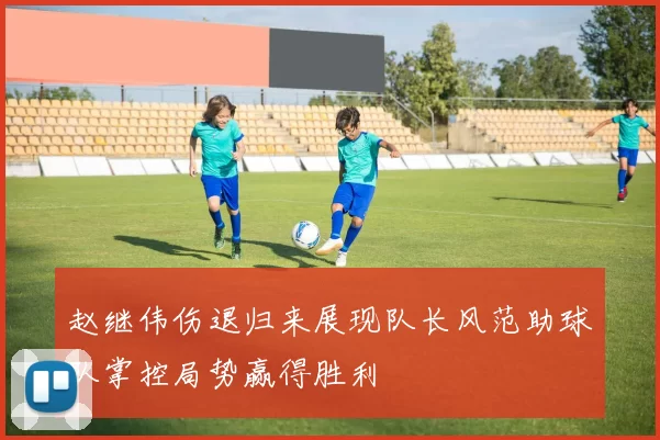 赵继伟伤退归来展现队长风范助球队掌控局势赢得胜利