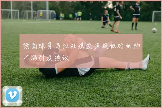 德国球员马拉社媒发声疑似对纳帅不满引发热议