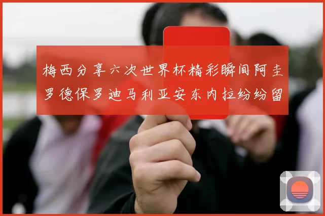 梅西分享六次世界杯精彩瞬间阿圭罗德保罗迪马利亚安东内拉纷纷留言评论