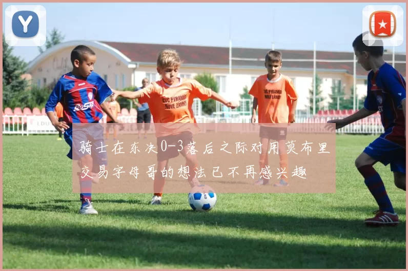 骑士在东决0-3落后之际对用莫布里交易字母哥的想法已不再感兴趣