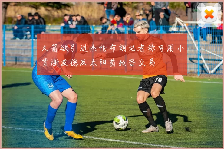 火箭欲引进杰伦布朗记者称可用小贾谢泼德及太阳首轮签交易